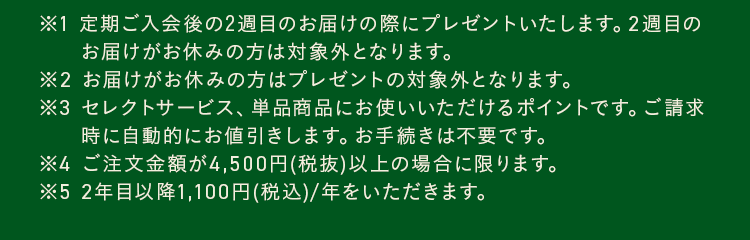 ※1 定期ご入会後の2週目のお届けの際にプレゼントいたします。2週目のお届けがお休みの方は対象外となります。※2 お届けがお休みの方はプレゼントの対象外となります。※3 セレクトサービス、単品商品にお使いいただけるポイントです。ご請求時に自動的にお値引きします。お手続きは不要です。※4 ご注文金額が4,500円(税抜)以上の場合に限ります。※5 2年目以降1,100円(税込)/年をいただきます。