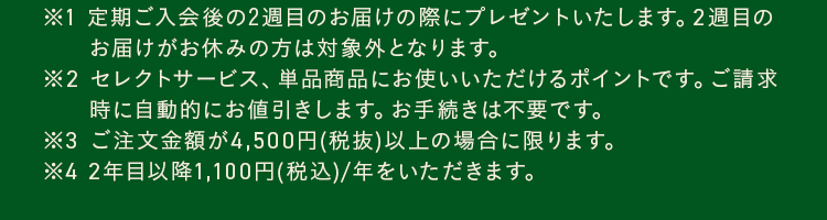 ※1 定期ご入会後の2週目のお届けの際にプレゼントいたします。2週目のお届けがお休みの方は対象外となります。※2 セレクトサービス、単品商品にお使いいただけるポイントです。ご請求時に自動的にお値引きします。お手続きは不要です。※3 ご注文金額が4,500円(税抜)以上の場合に限ります。※4 2年目以降1,100円(税込)/年をいただきます。