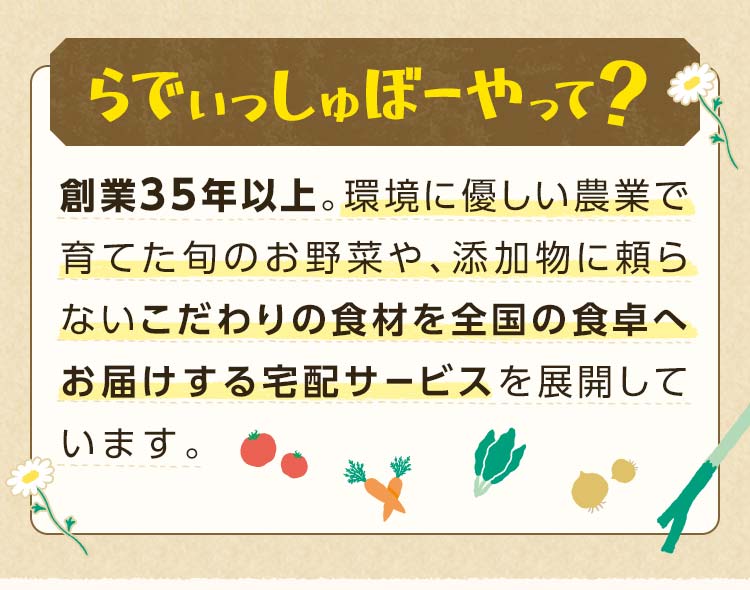 らでぃっしゅぼーやは創業35年以上。環境に優しい農業で育てた旬のお野菜や、添加物に頼らないこだわりの食材を全国の食卓へ お届けする宅配サービスを展開しています。