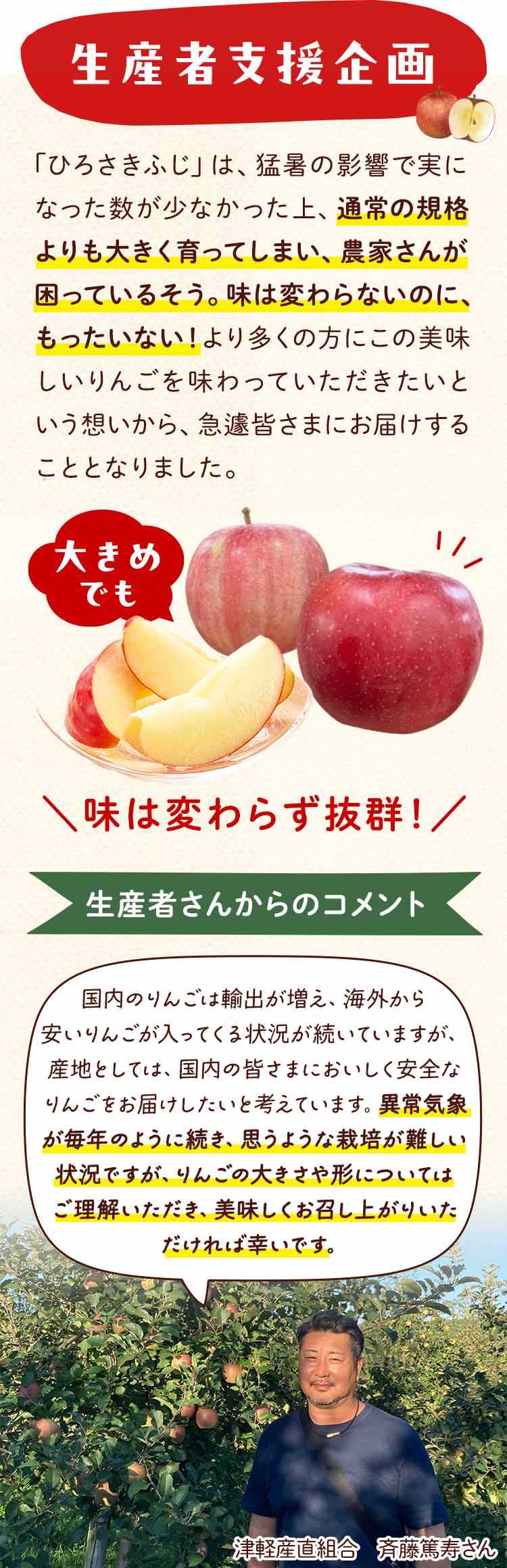 青森の「ひろさきふじ」は、昨年の猛暑の影響で実の数が少なくなり、そのため残ったりんごが通常よりも大きく育ってしまい、農家さんが困っているそうです。味は変わらずジューシーでおいしいのに、このままではもったいない！そして、より多くの方にこの美味しいりんごを味わっていただきたいという想いから、急遽皆さまにお届けすることとなりました。