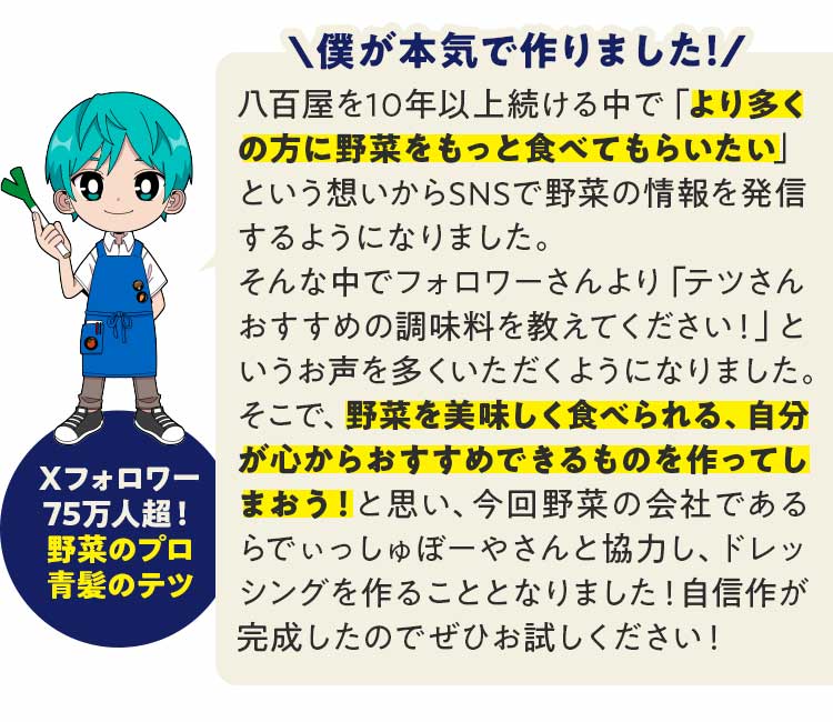 八百屋を10年以上続ける中で「より多くの方に野菜をもっと食べてもらいたい」という想いからSNSで野菜の情報を発信するようになりました。そんな中でフォロワーさんより「テツさんおすすめの調味料を教えてください！」というお声を多くいただくようになりました。そこで、野菜を美味しく食べられる、自分が心からおすすめできるものを作ってしまおう！と思い、今回野菜の会社であるらでぃっしゅぼーやさんと協力し、ドレッシングを作ることとなりました！自信作が完成したのでぜひお試しください！