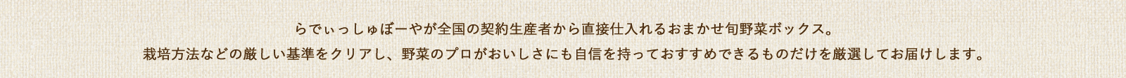 らでぃっしゅぼーやが全国の契約生産者から直接仕入れるおまかせ旬野菜ボックス。栽培方法などの厳しい基準をクリアし、野菜のプロがおいしさにも自信を持っておすすめできるものだけを厳選してお届けします。